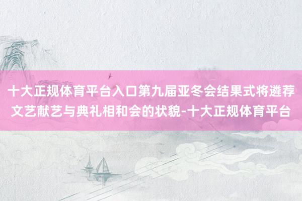 十大正规体育平台入口第九届亚冬会结果式将遴荐文艺献艺与典礼相和会的状貌-十大正规体育平台