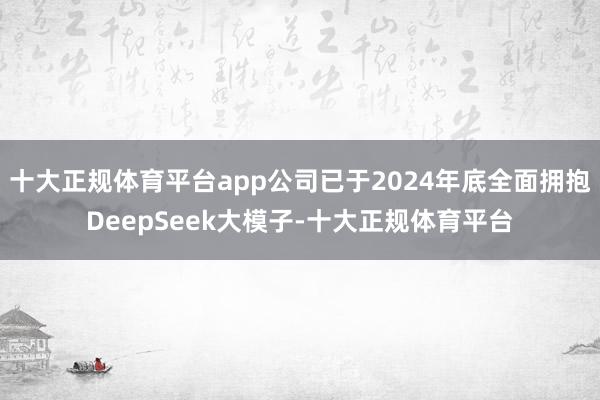 十大正规体育平台app公司已于2024年底全面拥抱DeepSeek大模子-十大正规体育平台
