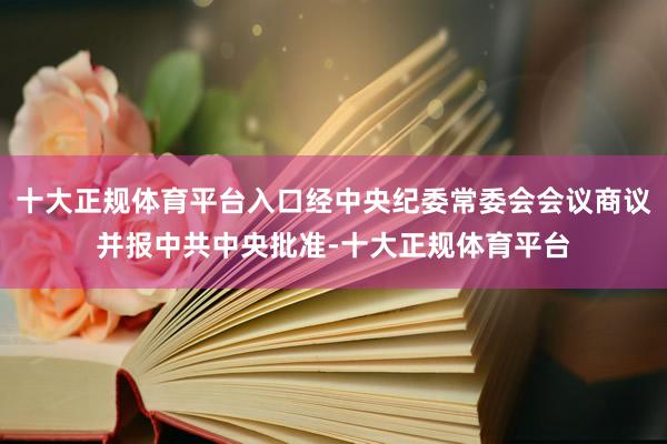 十大正规体育平台入口经中央纪委常委会会议商议并报中共中央批准-十大正规体育平台