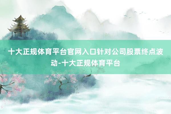 十大正规体育平台官网入口　　针对公司股票终点波动-十大正规体育平台