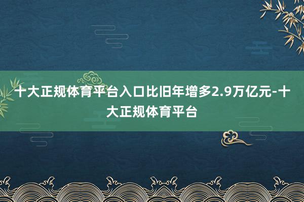 十大正规体育平台入口比旧年增多2.9万亿元-十大正规体育平台