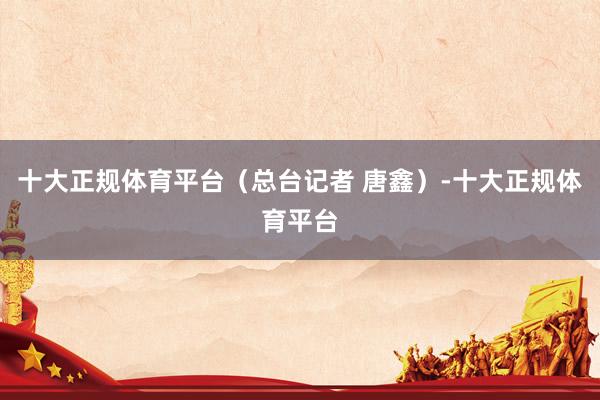 十大正规体育平台（总台记者 唐鑫）-十大正规体育平台