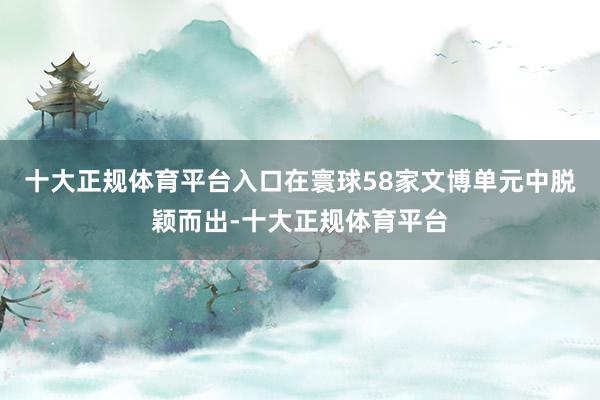 十大正规体育平台入口在寰球58家文博单元中脱颖而出-十大正规体育平台