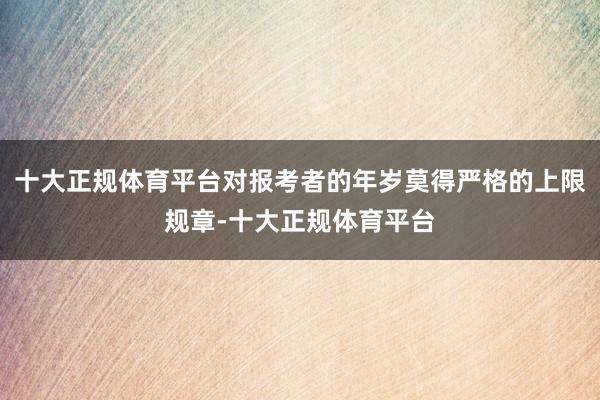 十大正规体育平台对报考者的年岁莫得严格的上限规章-十大正规体育平台