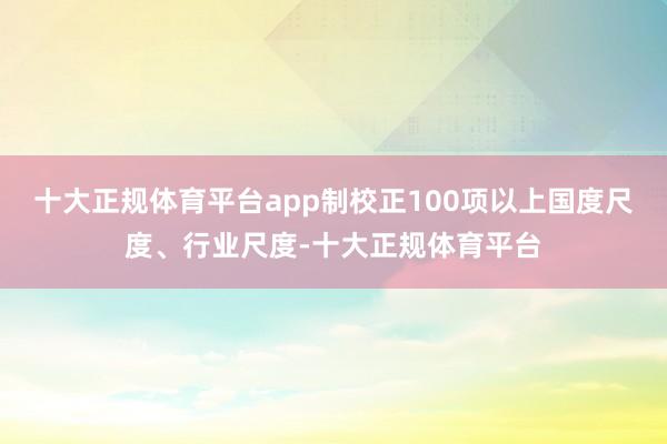 十大正规体育平台app制校正100项以上国度尺度、行业尺度-十大正规体育平台