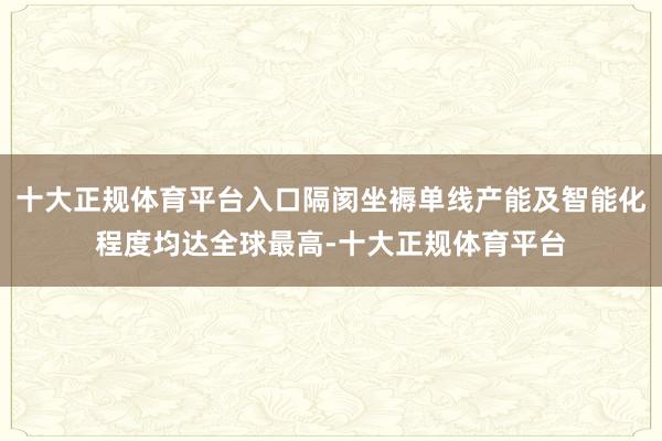 十大正规体育平台入口隔阂坐褥单线产能及智能化程度均达全球最高-十大正规体育平台