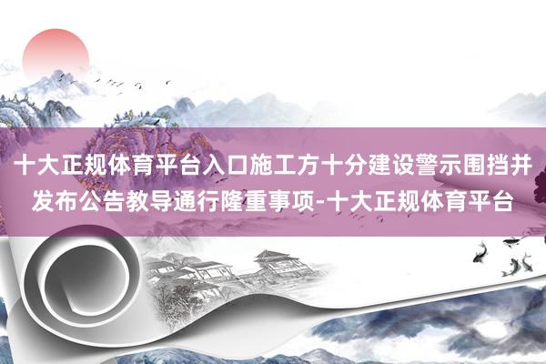 十大正规体育平台入口施工方十分建设警示围挡并发布公告教导通行隆重事项-十大正规体育平台