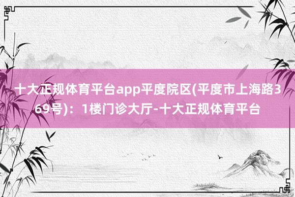 十大正规体育平台app　　平度院区(平度市上海路369号)：1楼门诊大厅-十大正规体育平台