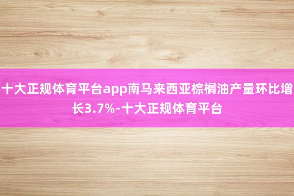 十大正规体育平台app南马来西亚棕榈油产量环比增长3.7%-十大正规体育平台