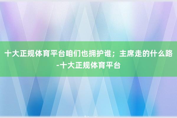 十大正规体育平台咱们也拥护谁；主席走的什么路-十大正规体育平台