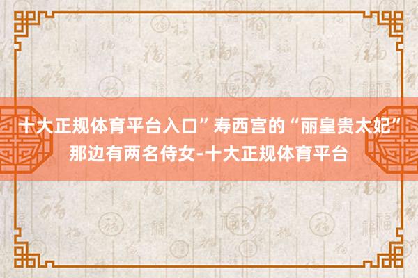 十大正规体育平台入口”寿西宫的“丽皇贵太妃”那边有两名侍女-十大正规体育平台