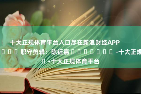十大正规体育平台入口尽在新浪财经APP            						职守剪辑：陈钰嘉 							-十大正规体育平台