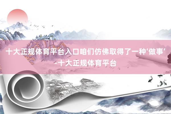 十大正规体育平台入口咱们仿佛取得了一种‘做事’-十大正规体育平台