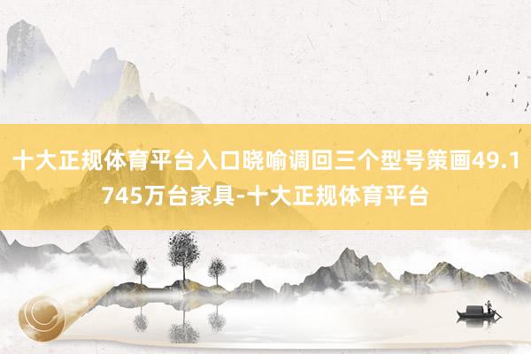 十大正规体育平台入口晓喻调回三个型号策画49.1745万台家具-十大正规体育平台