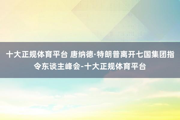 十大正规体育平台 唐纳德·特朗普离开七国集团指令东谈主峰会-十大正规体育平台
