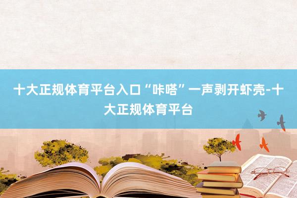 十大正规体育平台入口“咔嗒”一声剥开虾壳-十大正规体育平台