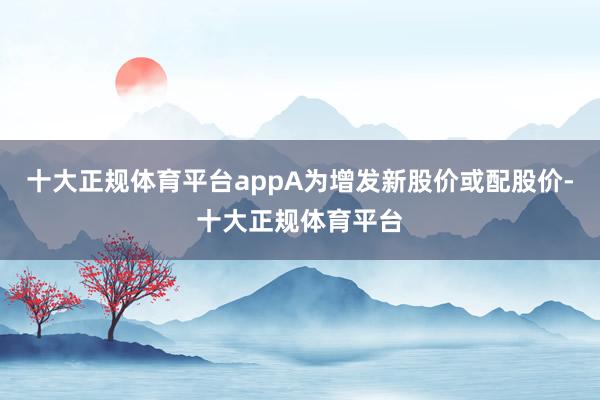 十大正规体育平台appA为增发新股价或配股价-十大正规体育平台