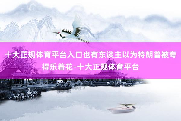 十大正规体育平台入口也有东谈主以为特朗普被夸得乐着花-十大正规体育平台