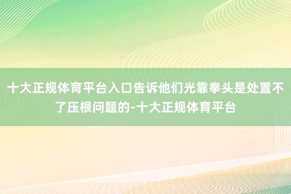 十大正规体育平台入口告诉他们光靠拳头是处置不了压根问题的-十大正规体育平台