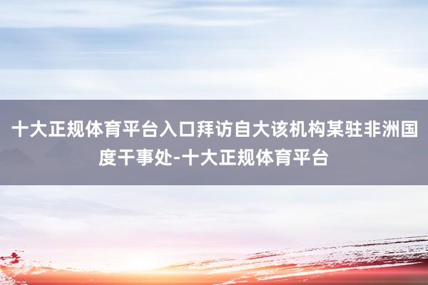 十大正规体育平台入口拜访自大该机构某驻非洲国度干事处-十大正规体育平台