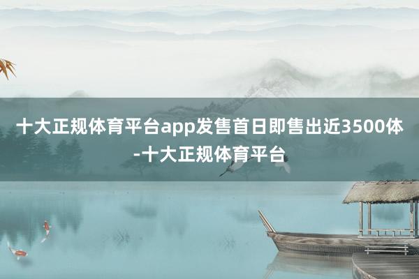 十大正规体育平台app发售首日即售出近3500体-十大正规体育平台