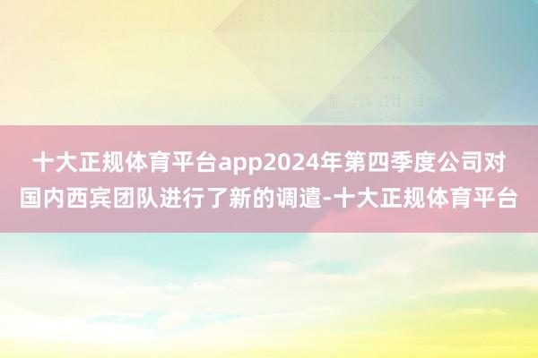 十大正规体育平台app2024年第四季度公司对国内西宾团队进行了新的调遣-十大正规体育平台