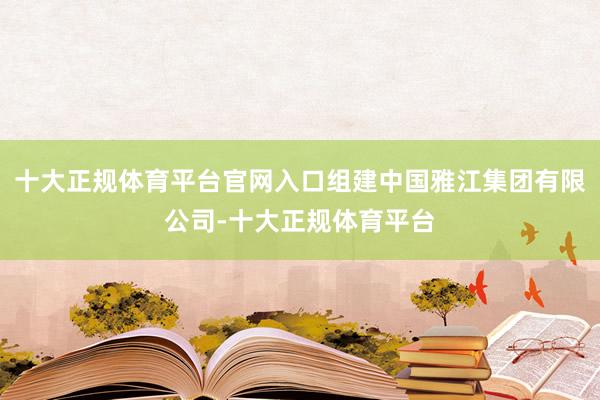 十大正规体育平台官网入口组建中国雅江集团有限公司-十大正规体育平台