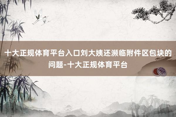 十大正规体育平台入口刘大姨还濒临附件区包块的问题-十大正规体育平台