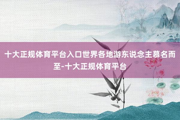 十大正规体育平台入口世界各地游东说念主慕名而至-十大正规体育平台