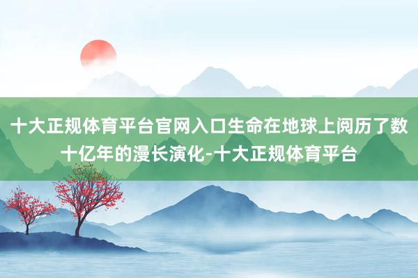 十大正规体育平台官网入口生命在地球上阅历了数十亿年的漫长演化-十大正规体育平台