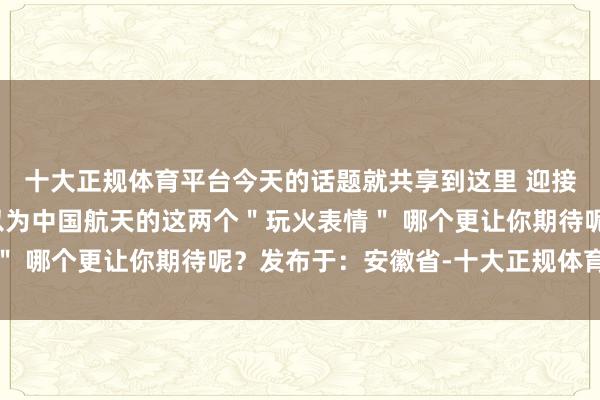十大正规体育平台今天的话题就共享到这里 迎接各人留言参谋！你们以为中国航天的这两个＂玩火表情＂ 哪个更让你期待呢？发布于：安徽省-十大正规体育平台