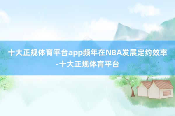 十大正规体育平台app频年在NBA发展定约效率-十大正规体育平台