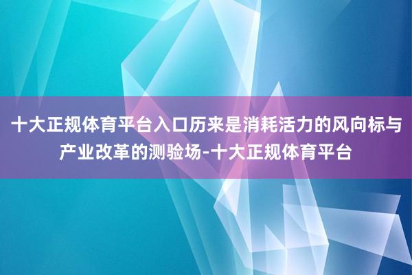 十大正规体育平台入口历来是消耗活力的风向标与产业改革的测验场-十大正规体育平台