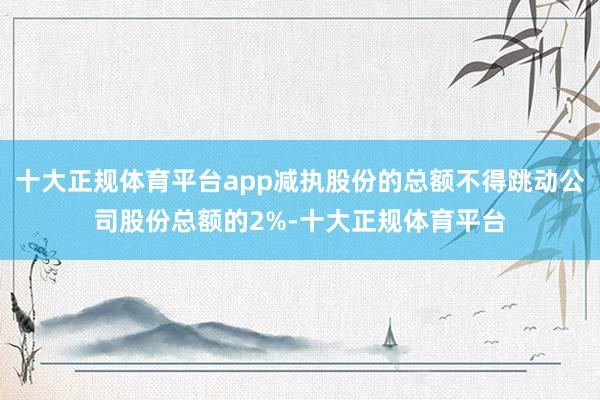 十大正规体育平台app减执股份的总额不得跳动公司股份总额的2%-十大正规体育平台