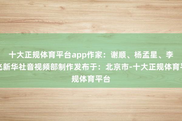 十大正规体育平台app作家：谢顺、杨孟星、李剑飞新华社音视频部制作发布于：北京市-十大正规体育平台