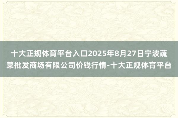 十大正规体育平台入口2025年8月27日宁波蔬菜批发商场有限公司价钱行情-十大正规体育平台