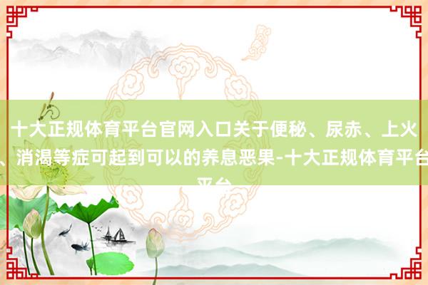 十大正规体育平台官网入口关于便秘、尿赤、上火、消渴等症可起到可以的养息恶果-十大正规体育平台