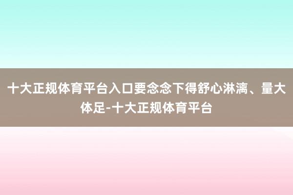 十大正规体育平台入口要念念下得舒心淋漓、量大体足-十大正规体育平台