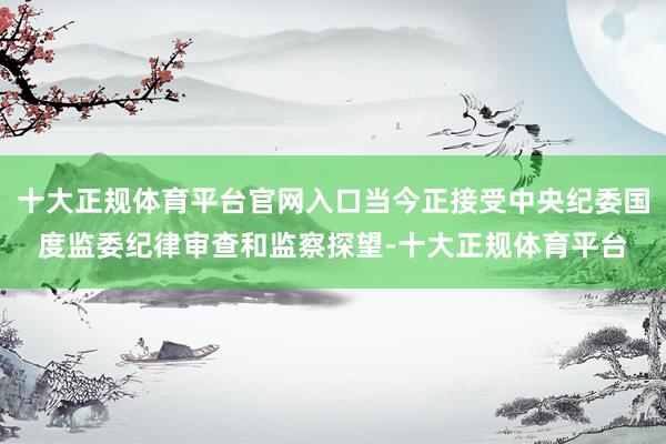 十大正规体育平台官网入口当今正接受中央纪委国度监委纪律审查和监察探望-十大正规体育平台