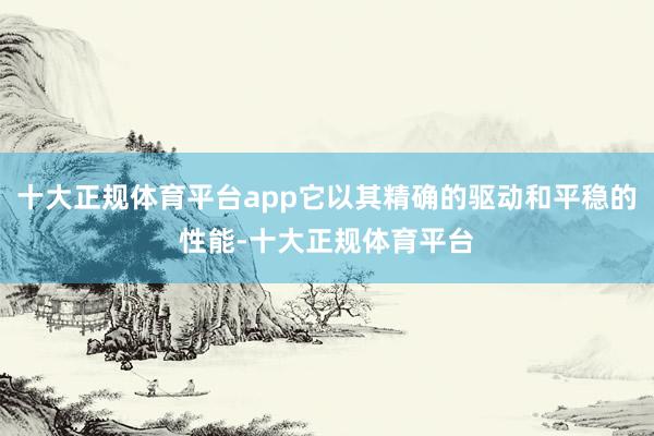 十大正规体育平台app它以其精确的驱动和平稳的性能-十大正规体育平台
