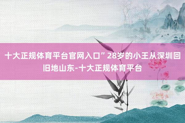 十大正规体育平台官网入口”28岁的小王从深圳回旧地山东-十大正规体育平台