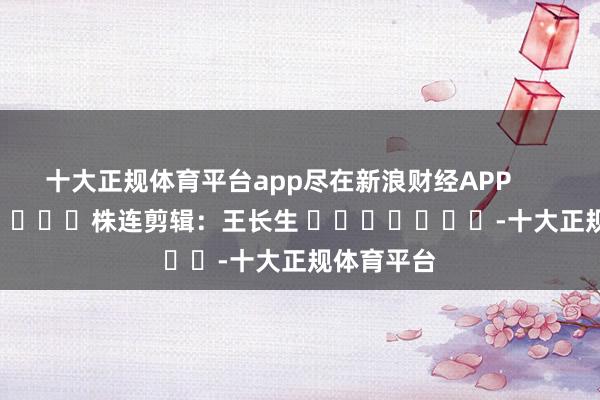 十大正规体育平台app尽在新浪财经APP            						株连剪辑：王长生 							-十大正规体育平台
