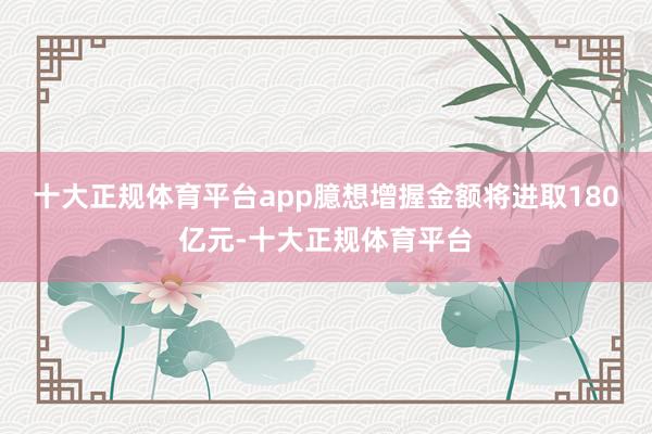 十大正规体育平台app臆想增握金额将进取180亿元-十大正规体育平台