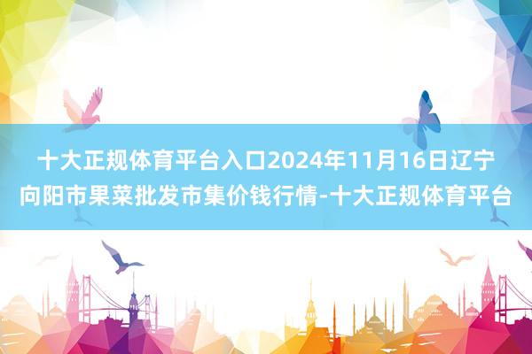 十大正规体育平台入口2024年11月16日辽宁向阳市果菜批发市集价钱行情-十大正规体育平台