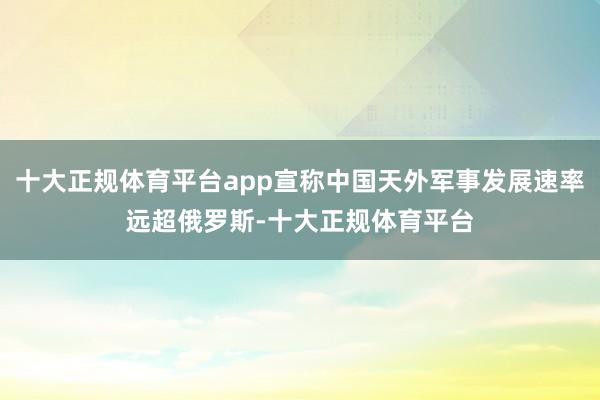 十大正规体育平台app宣称中国天外军事发展速率远超俄罗斯-十大正规体育平台