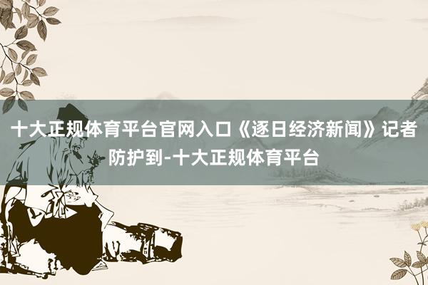 十大正规体育平台官网入口《逐日经济新闻》记者防护到-十大正规体育平台