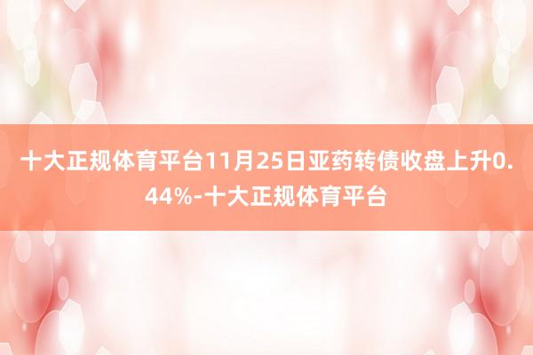十大正规体育平台11月25日亚药转债收盘上升0.44%-十大正规体育平台