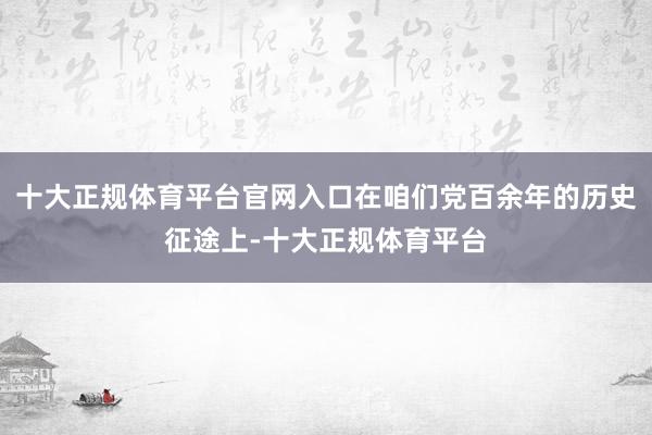 十大正规体育平台官网入口在咱们党百余年的历史征途上-十大正规体育平台