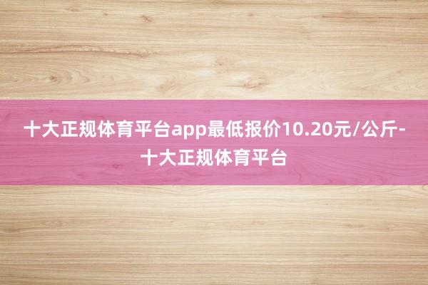 十大正规体育平台app最低报价10.20元/公斤-十大正规体育平台