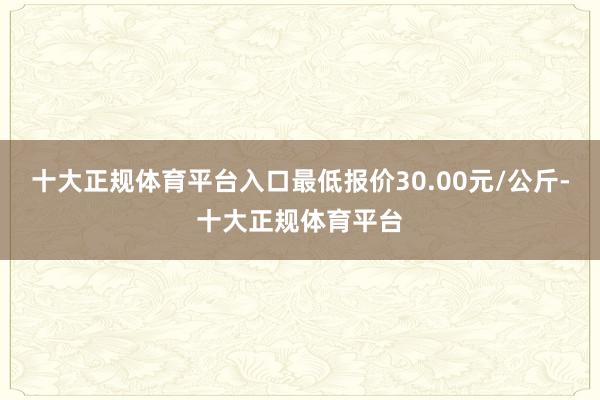 十大正规体育平台入口最低报价30.00元/公斤-十大正规体育平台